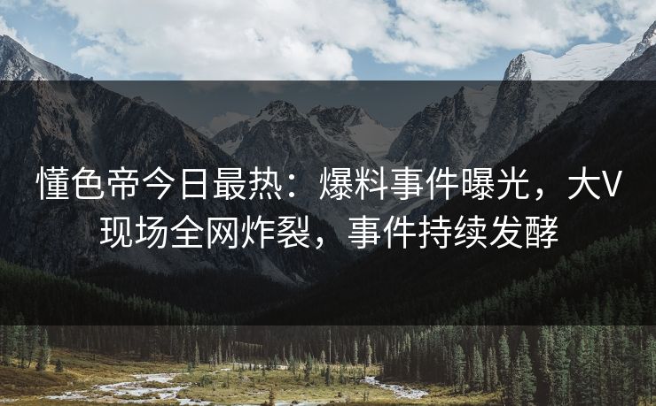 懂色帝今日最热：爆料事件曝光，大V现场全网炸裂，事件持续发酵