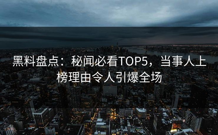 黑料盘点：秘闻必看TOP5，当事人上榜理由令人引爆全场