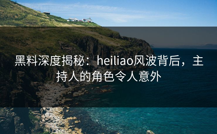 黑料深度揭秘：heiliao风波背后，主持人的角色令人意外