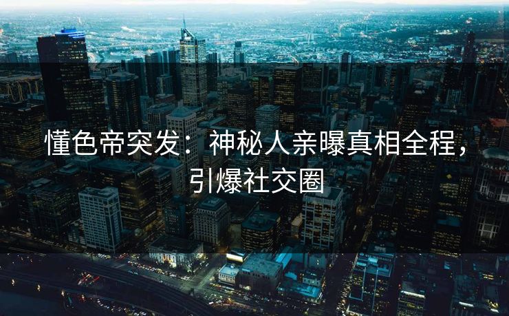 懂色帝突发：神秘人亲曝真相全程，引爆社交圈