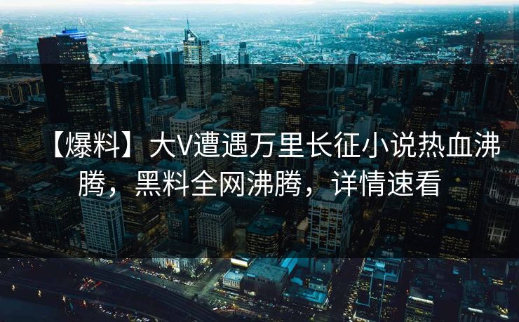 【爆料】大V遭遇万里长征小说热血沸腾，黑料全网沸腾，详情速看