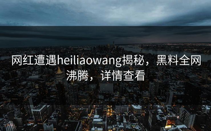 网红遭遇heiliaowang揭秘，黑料全网沸腾，详情查看