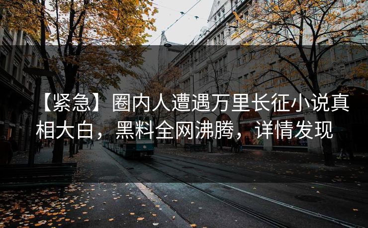 【紧急】圈内人遭遇万里长征小说真相大白，黑料全网沸腾，详情发现