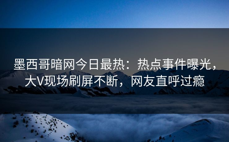 墨西哥暗网今日最热：热点事件曝光，大V现场刷屏不断，网友直呼过瘾