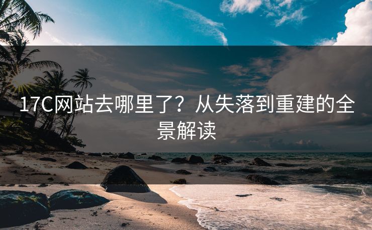 17C网站去哪里了？从失落到重建的全景解读