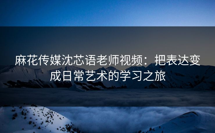 麻花传媒沈芯语老师视频：把表达变成日常艺术的学习之旅