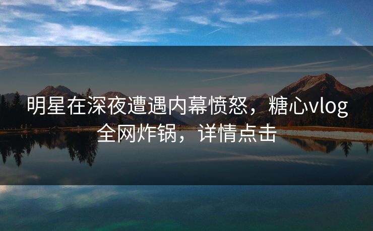 明星在深夜遭遇内幕愤怒，糖心vlog全网炸锅，详情点击