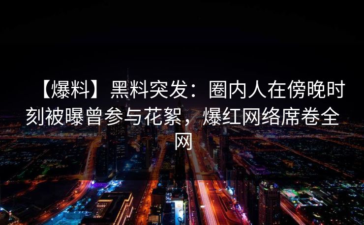 【爆料】黑料突发：圈内人在傍晚时刻被曝曾参与花絮，爆红网络席卷全网