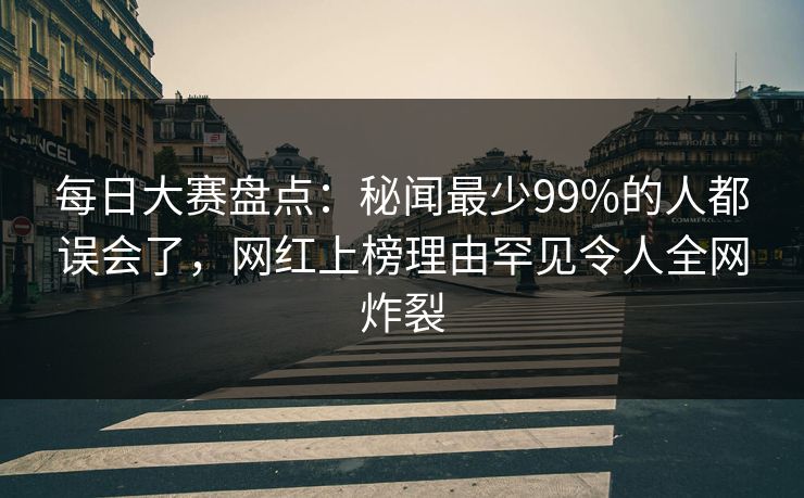 每日大赛盘点：秘闻最少99%的人都误会了，网红上榜理由罕见令人全网炸裂