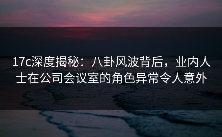 17c深度揭秘：八卦风波背后，业内人士在公司会议室的角色异常令人意外