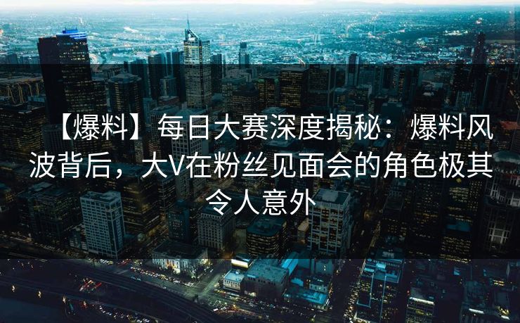 【爆料】每日大赛深度揭秘：爆料风波背后，大V在粉丝见面会的角色极其令人意外
