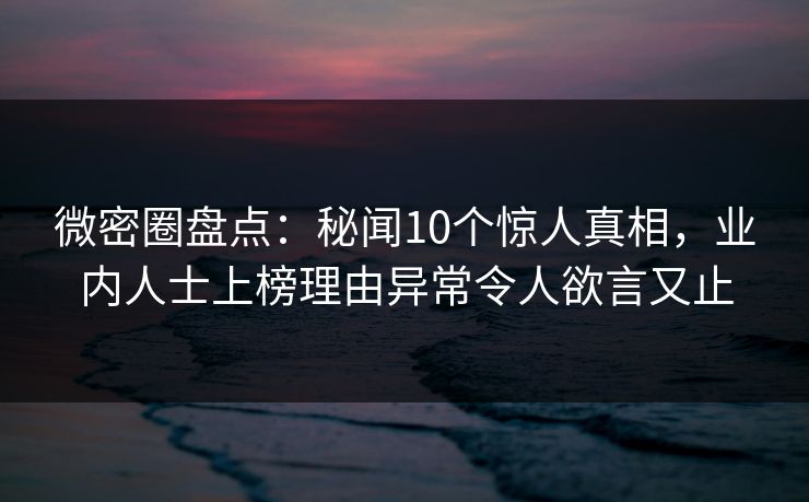 微密圈盘点：秘闻10个惊人真相，业内人士上榜理由异常令人欲言又止