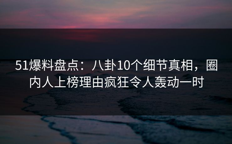 51爆料盘点：八卦10个细节真相，圈内人上榜理由疯狂令人轰动一时