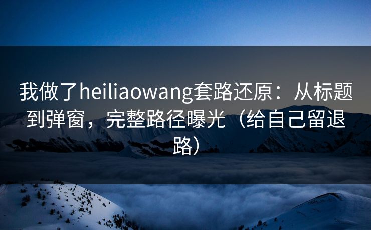 我做了heiliaowang套路还原：从标题到弹窗，完整路径曝光（给自己留退路）