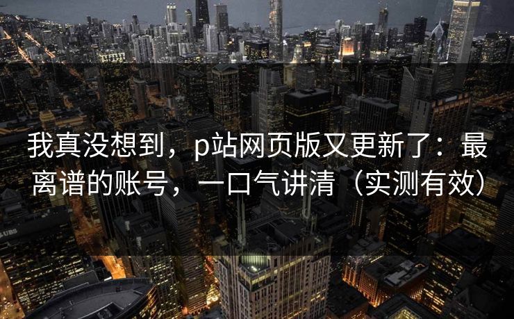 我真没想到，p站网页版又更新了：最离谱的账号，一口气讲清（实测有效）