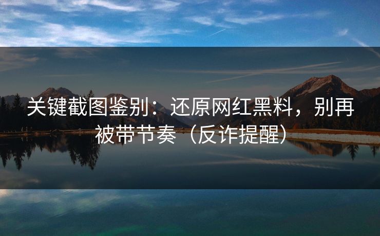 关键截图鉴别：还原网红黑料，别再被带节奏（反诈提醒）