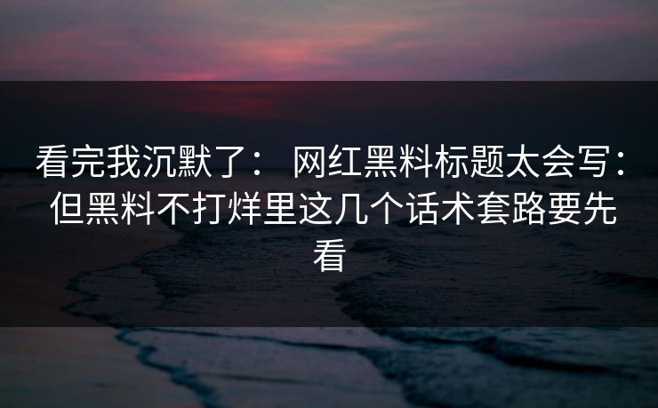 看完我沉默了： 网红黑料标题太会写： 但黑料不打烊里这几个话术套路要先看