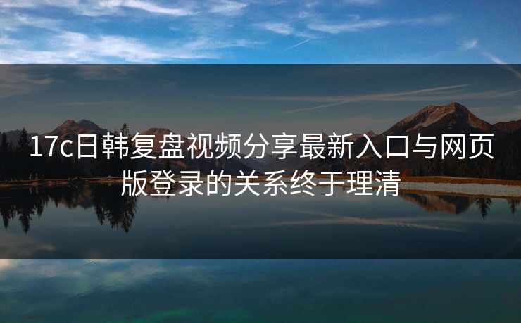 17c日韩复盘视频分享最新入口与网页版登录的关系终于理清