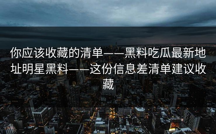 你应该收藏的清单——黑料吃瓜最新地址明星黑料——这份信息差清单建议收藏