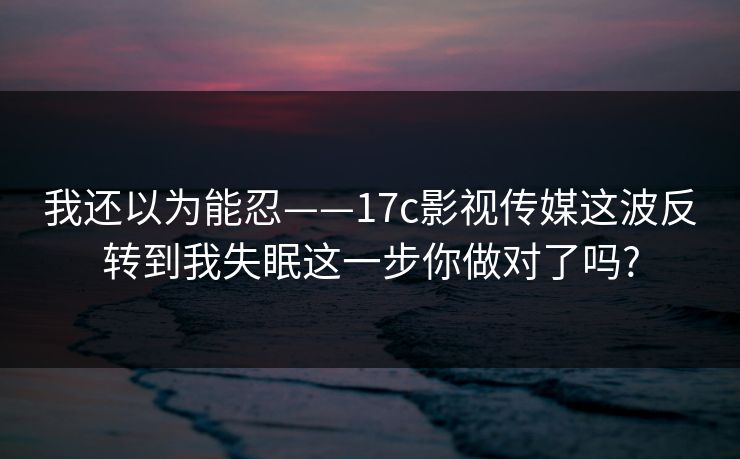 我还以为能忍——17c影视传媒这波反转到我失眠这一步你做对了吗?