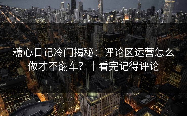 糖心日记冷门揭秘：评论区运营怎么做才不翻车？｜看完记得评论