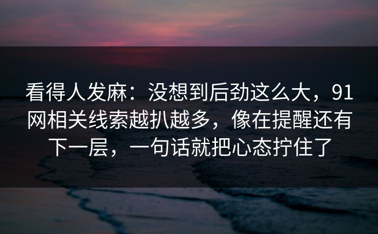 看得人发麻：没想到后劲这么大，91网相关线索越扒越多，像在提醒还有下一层，一句话就把心态拧住了