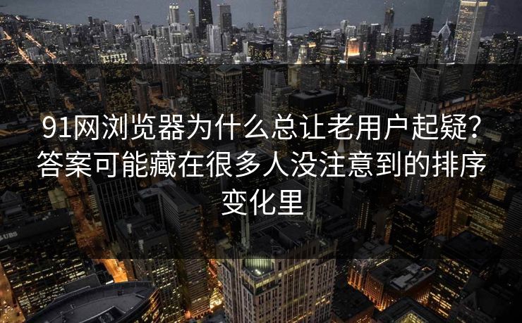 91网浏览器为什么总让老用户起疑？答案可能藏在很多人没注意到的排序变化里