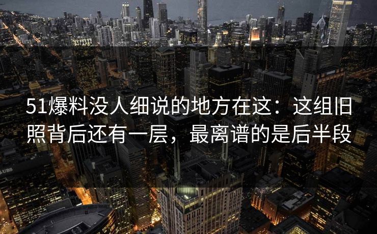 51爆料没人细说的地方在这：这组旧照背后还有一层，最离谱的是后半段