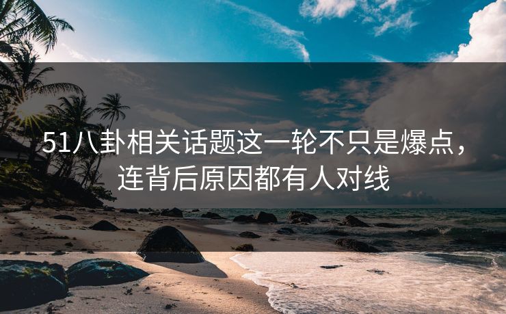 51八卦相关话题这一轮不只是爆点，连背后原因都有人对线