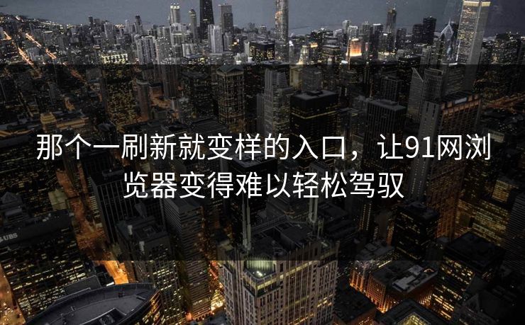 那个一刷新就变样的入口，让91网浏览器变得难以轻松驾驭
